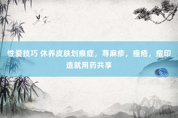 性爱技巧 休养皮肤划痕症，荨麻疹，痤疮，痘印造就用药共享