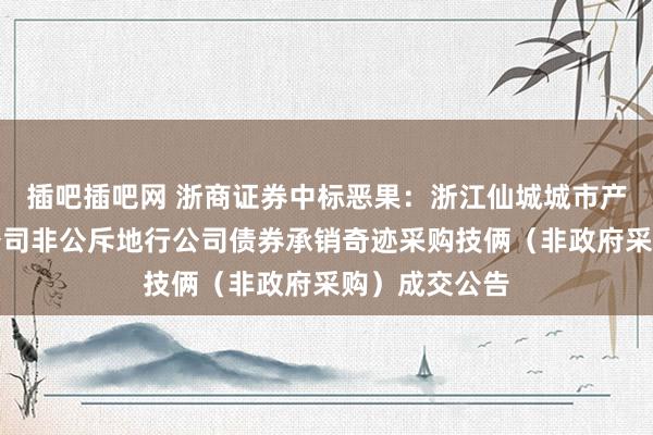 插吧插吧网 浙商证券中标恶果：浙江仙城城市产业集团有限公司非公斥地行公司债券承销奇迹采购技俩（非政府采购）成交公告