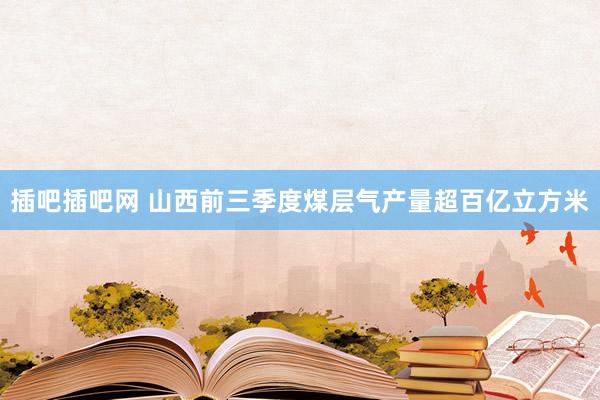 插吧插吧网 山西前三季度煤层气产量超百亿立方米
