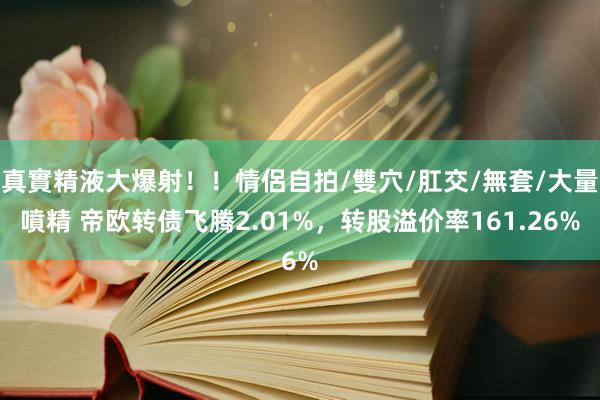 真實精液大爆射！！情侶自拍/雙穴/肛交/無套/大量噴精 帝欧转债飞腾2.01%，转股溢价率161.26%