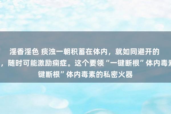 淫香淫色 痰浊一朝积蓄在体内，就如同避开的 “定时炸弹”，随时可能激励痫症。这个要领“一键断根”体内毒素的私密火器
