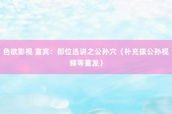 色欲影视 宣宾：部位选讲之公孙穴（补充拨公孙视频等重发）