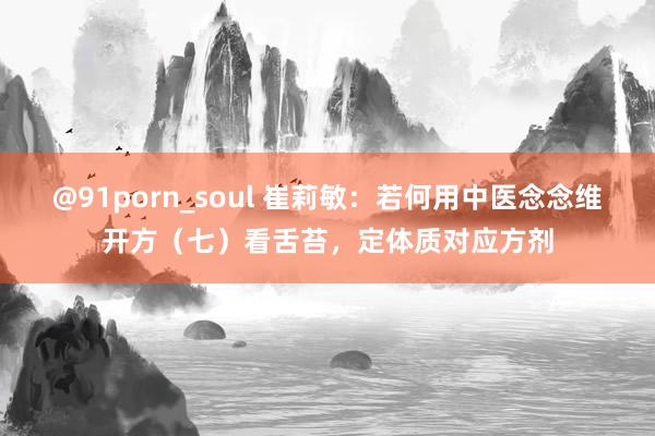 @91porn_soul 崔莉敏：若何用中医念念维开方（七）看舌苔，定体质对应方剂