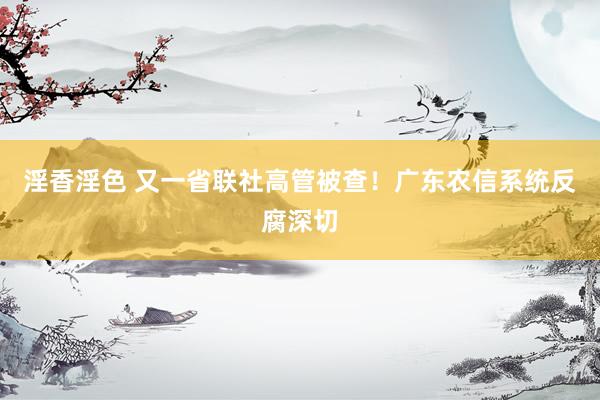 淫香淫色 又一省联社高管被查！广东农信系统反腐深切