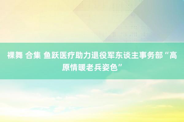 裸舞 合集 鱼跃医疗助力退役军东谈主事务部“高原情暖老兵姿色”