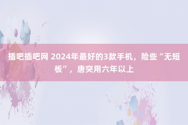 插吧插吧网 2024年最好的3款手机，险些“无短板”，唐突用六年以上