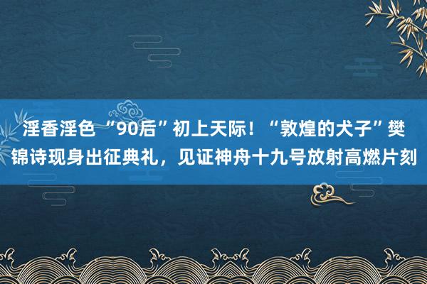 淫香淫色 “90后”初上天际！“敦煌的犬子”樊锦诗现身出征典礼，见证神舟十九号放射高燃片刻