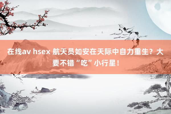 在线av hsex 航天员如安在天际中自力重生？大要不错“吃”小行星！