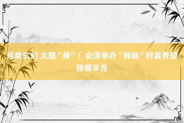 另类玄幻 太酷“辣”！会泽举办“辣味”时装秀迎辣椒丰充