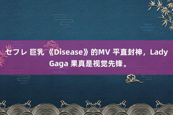 セフレ 巨乳 《Disease》的MV 平直封神，Lady Gaga 果真是视觉先锋。
