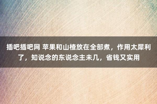 插吧插吧网 苹果和山楂放在全部煮，作用太犀利了，知说念的东说念主未几，省钱又实用