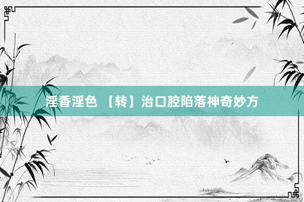 淫香淫色 【转】治口腔陷落神奇妙方