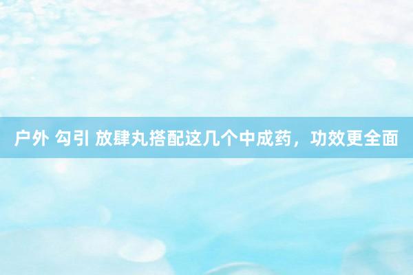 户外 勾引 放肆丸搭配这几个中成药，功效更全面