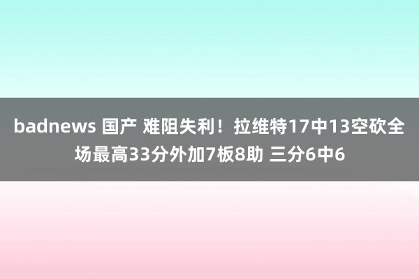 badnews 国产 难阻失利！拉维特17中13空砍全场最高33分外加7板8助 三分6中6