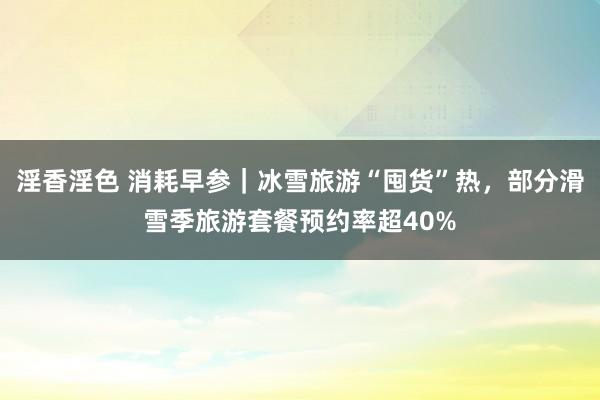 淫香淫色 消耗早参｜冰雪旅游“囤货”热，部分滑雪季旅游套餐预约率超40%