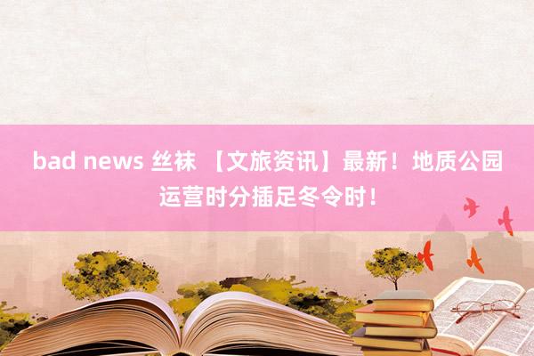 bad news 丝袜 【文旅资讯】最新！地质公园运营时分插足冬令时！