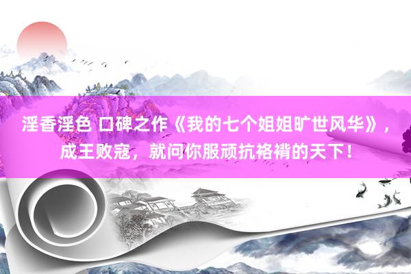 淫香淫色 口碑之作《我的七个姐姐旷世风华》，成王败寇，就问你服顽抗袼褙的天下！