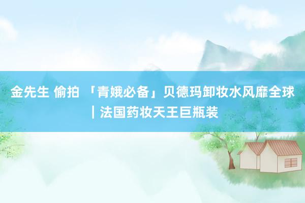 金先生 偷拍 「青娥必备」贝德玛卸妆水风靡全球｜法国药妆天王巨瓶装
