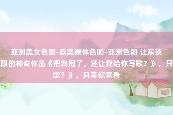 亚洲美女色图-欧美裸体色图-亚洲色图 让东谈主试吃无限的神奇作品《把我甩了，还让我给你写歌？》，只等你来看