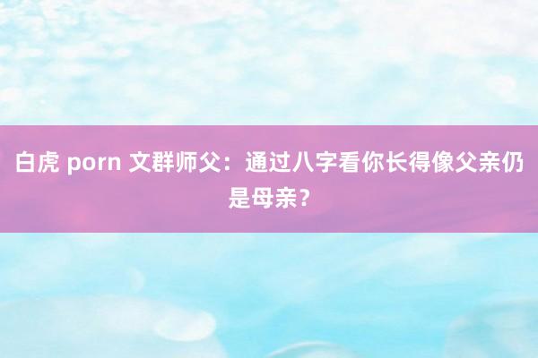 白虎 porn 文群师父：通过八字看你长得像父亲仍是母亲？