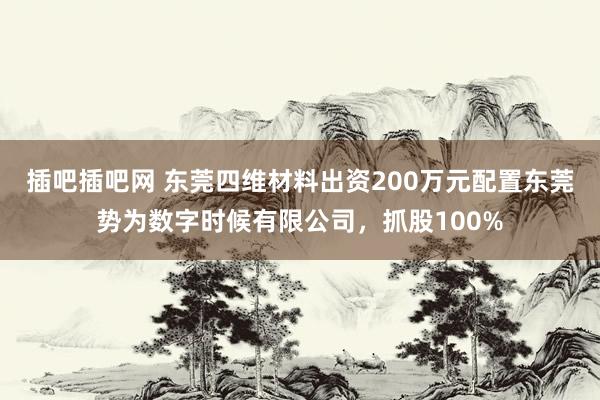 插吧插吧网 东莞四维材料出资200万元配置东莞势为数字时候有限公司，抓股100%