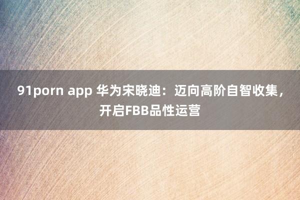 91porn app 华为宋晓迪：迈向高阶自智收集，开启FBB品性运营