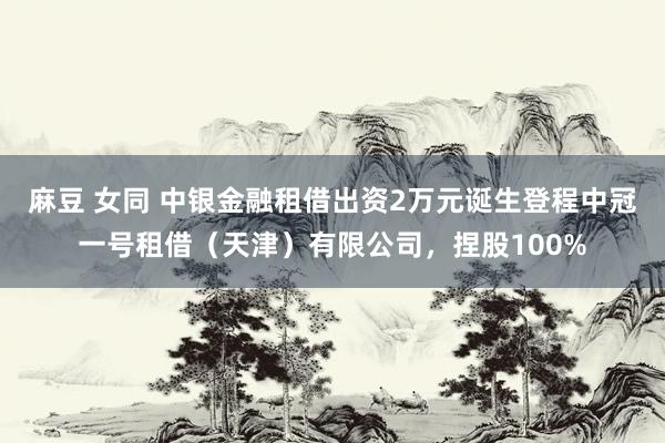麻豆 女同 中银金融租借出资2万元诞生登程中冠一号租借（天津）有限公司，捏股100%