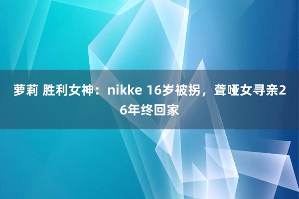萝莉 胜利女神：nikke 16岁被拐，聋哑女寻亲26年终回家
