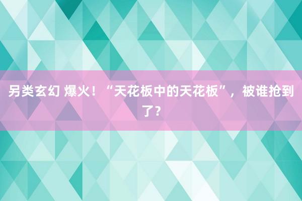 另类玄幻 爆火！“天花板中的天花板”，被谁抢到了？