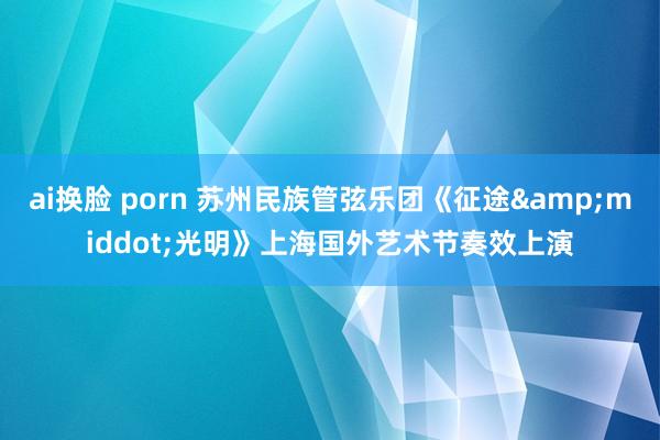 ai换脸 porn 苏州民族管弦乐团《征途&middot;光明》上海国外艺术节奏效上演