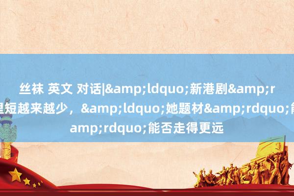 丝袜 英文 对话|&ldquo;新港剧&rdquo;家长里短越来越少，&ldquo;她题材&rdquo;能否走得更远