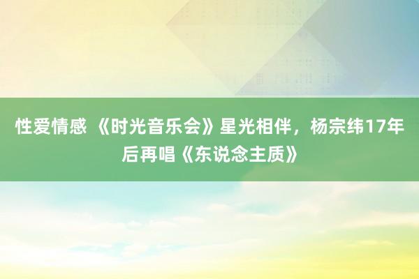 性爱情感 《时光音乐会》星光相伴，杨宗纬17年后再唱《东说念主质》