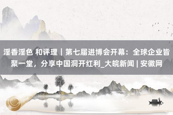 淫香淫色 和评理｜第七届进博会开幕：全球企业皆聚一堂，分享中国洞开红利_大皖新闻 | 安徽网