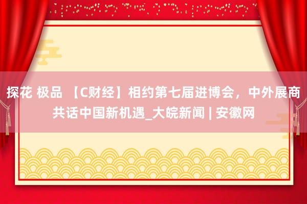 探花 极品 【C财经】相约第七届进博会，中外展商共话中国新机遇_大皖新闻 | 安徽网