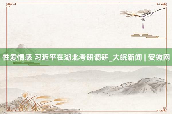性爱情感 习近平在湖北考研调研_大皖新闻 | 安徽网