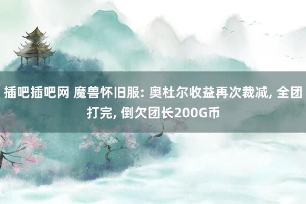 插吧插吧网 魔兽怀旧服: 奥杜尔收益再次裁减, 全团打完, 倒欠团长200G币