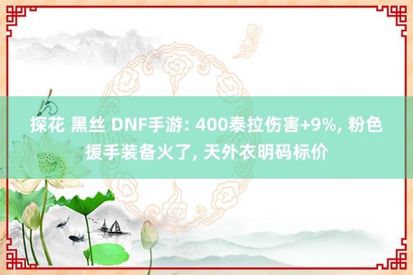 探花 黑丝 DNF手游: 400泰拉伤害+9%, 粉色援手装备火了, 天外衣明码标价