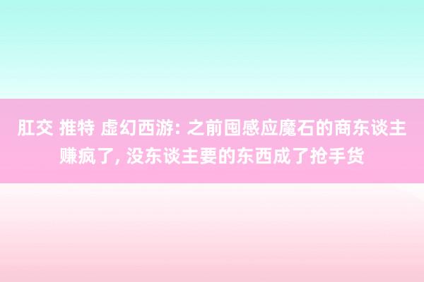 肛交 推特 虚幻西游: 之前囤感应魔石的商东谈主赚疯了, 没东谈主要的东西成了抢手货