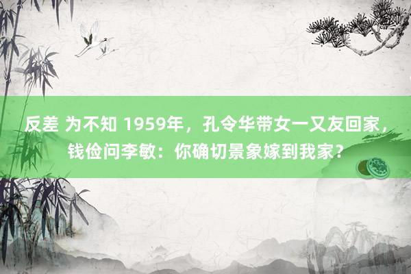 反差 为不知 1959年，孔令华带女一又友回家，钱俭问李敏：你确切景象嫁到我家？