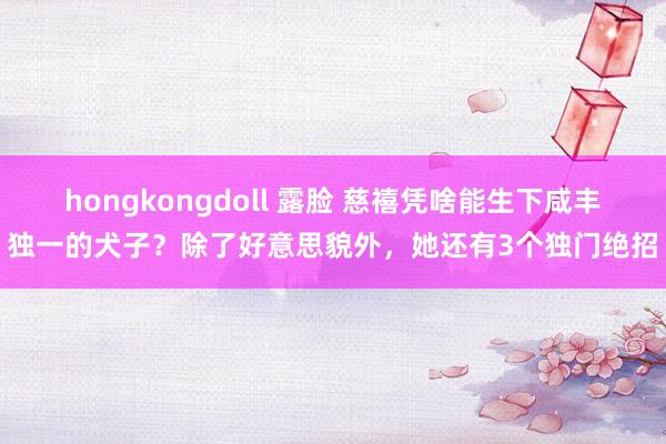hongkongdoll 露脸 慈禧凭啥能生下咸丰独一的犬子？除了好意思貌外，她还有3个独门绝招