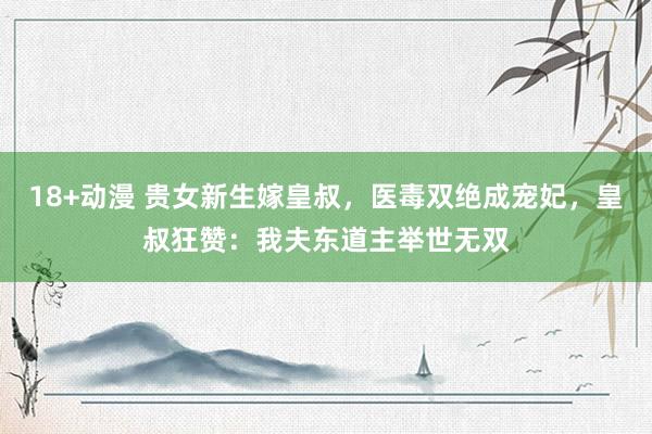18+动漫 贵女新生嫁皇叔，医毒双绝成宠妃，皇叔狂赞：我夫东道主举世无双