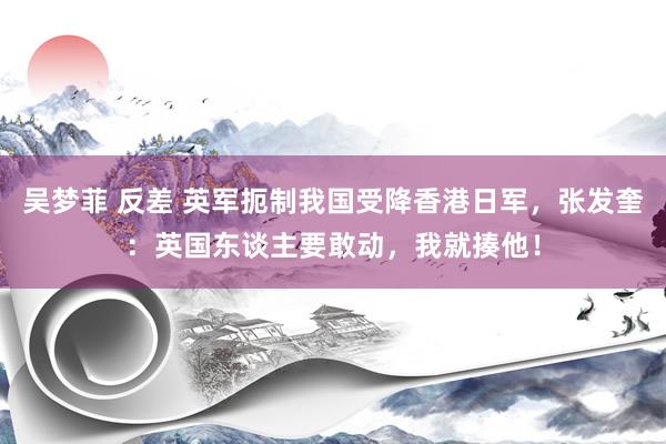 吴梦菲 反差 英军扼制我国受降香港日军，张发奎：英国东谈主要敢动，我就揍他！