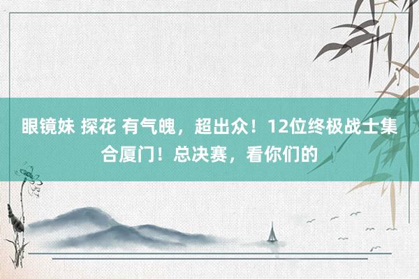 眼镜妹 探花 有气魄，超出众！12位终极战士集合厦门！总决赛，看你们的