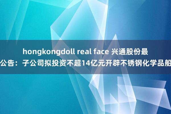 hongkongdoll real face 兴通股份最新公告：子公司拟投资不超14亿元开辟不锈钢化学品船舶