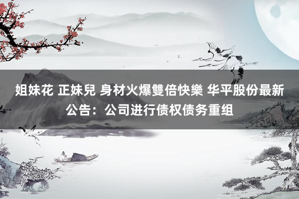 姐妹花 正妹兒 身材火爆雙倍快樂 华平股份最新公告：公司进行债权债务重组