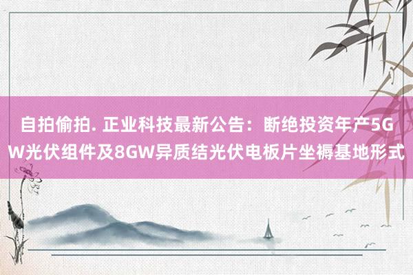 自拍偷拍. 正业科技最新公告：断绝投资年产5GW光伏组件及8GW异质结光伏电板片坐褥基地形式
