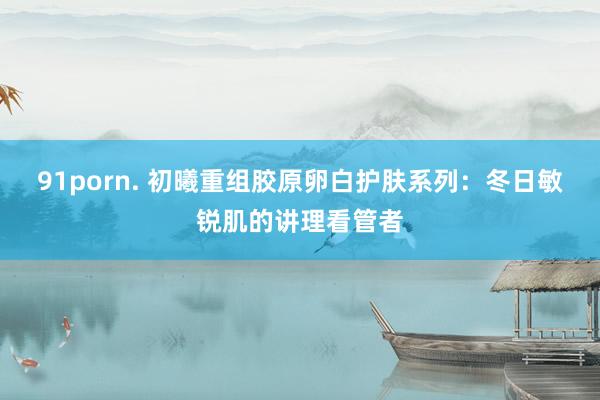91porn. 初曦重组胶原卵白护肤系列：冬日敏锐肌的讲理看管者