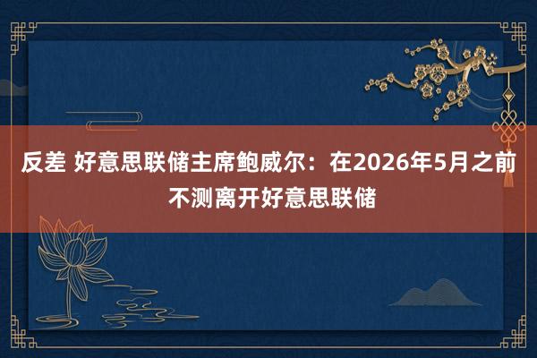 反差 好意思联储主席鲍威尔：在2026年5月之前 不测离开好意思联储