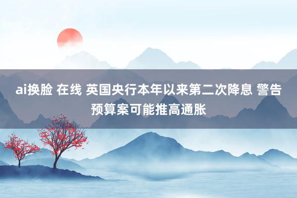 ai换脸 在线 英国央行本年以来第二次降息 警告预算案可能推高通胀