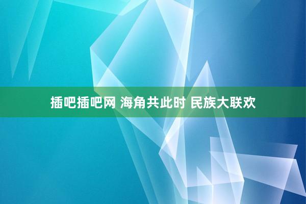 插吧插吧网 海角共此时 民族大联欢